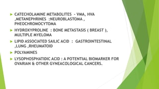  CATECHOLAMINE METABOLITES - VMA, HVA
,METANEPHRINES :NEUROBLASTOMA ,
PHEOCHROMOCYTOMA
 HYDROXYPROLINE : BONE METASTASIS ( BREAST ),
MULTIPLE MYELOMA
 LIPID ASSOCIATED SAILIC ACID : GASTROINTESTINAL
,LUNG ,RHEUMATOID
 POLYAMINES
 LYSOPHOSPHATIDIC ACID : A POTENTIAL BIOMARKER FOR
OVARIAN & OTHER GYNEACOLOGICAL CANCERS.
 