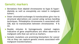 Genetic markers
 Deviations from diploid chromosome to hypo & hyper-
diploidy as well as aneuploidy are noted in malignant
tumors.
 Sister chromatid exchanges & translocations give rise to
structural aberrations are scored using various banding
techniques. Philadelphia chromosome is associated with
CML due to translocation between chromosomes 9 &
22.
 Double minutes & homogenously stained regions
indicative of gene amplifications are often observed in
malignant cells that can serve as markers.
 Somatic mutations are promising biomarkers for cancer
risk as they can capture genetic events associated with
malignant transformations.
 