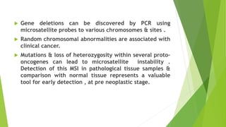  Gene deletions can be discovered by PCR using
microsatellite probes to various chromosomes & sites .
 Random chromosomal abnormalities are associated with
clinical cancer.
 Mutations & loss of heterozygosity within several proto-
oncogenes can lead to microsatellite instability .
Detection of this MSI in pathological tissue samples &
comparison with normal tissue represents a valuable
tool for early detection , at pre neoplastic stage.
 