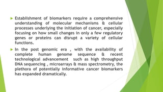  Establishment of biomarkers require a comprehensive
understanding of molecular mechanisms & cellular
processes underlying the initiation of cancer, especially
focusing on how small changes in only a few regulatory
genes or proteins can disrupt a variety of cellular
functions.
 In the post genomic era , with the availability of
complete human genome sequence & recent
technological advancement such as high throughput
DNA sequencing , microarrays & mass spectrometry, the
plethora of potentially informative cancer biomarkers
has expanded dramatically.
 
