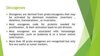 Oncogenes
 Oncogenes are derived from proto-oncogenes that may
be activated by dominant mutations ,insertions ,
deletions, translocations , or inversions.
 Most oncogenes code for proteins needed for
proliferation , & their activation leads to cell division.
 Most oncogenes are associated with hematologic
malignancies ,such as leukemia & to a lesser extent
solid tumors .
 More than 40 proto oncogenes are recognized but only
few are useful as tumor markers.
 