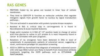 RAS GENES
 PROTEINS Coded by ras genes are located in inner face of cellular
membranes.
 They bind to GDP/GTP & function as molecular switches that regulate
mitogenic signals from growth factor to nucleus by signal transduction
pathways .
 This are activated in association with protein tyrosine kinase receptors
 Mutated N RAS is critical step in carcinogenesis & is found in
Neuroblastoma & Acute myeloid leukemia
 Single point mutation in K RAS AT 12th position leads to change of amino
acid from glycine to valine in p21 protein & is most frequently found in
cancer & correlates with poor prognosis .
 Mutations of ras oncogenes have been detected in DNA in stool of
symptomatic & asymptomatic patients of colorectal cancer, suggesting a
novel ,noninvasive paradigm for population screening.
 ASCO in 2009 has formalized that diagnosis of metastatic colorectal cancer
with wild type KRAS tumors are likely to benefit from monoclonal antibody
treatments targeting the EGFR pathways such as CETUXIMAB &
PANITUMUMAB.
 