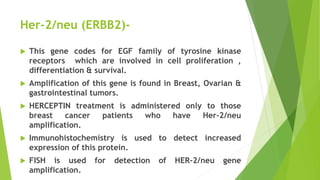 Her-2/neu (ERBB2)-
 This gene codes for EGF family of tyrosine kinase
receptors which are involved in cell proliferation ,
differentiation & survival.
 Amplification of this gene is found in Breast, Ovarian &
gastrointestinal tumors.
 HERCEPTIN treatment is administered only to those
breast cancer patients who have Her-2/neu
amplification.
 Immunohistochemistry is used to detect increased
expression of this protein.
 FISH is used for detection of HER-2/neu gene
amplification.
 
