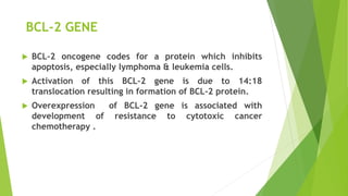 BCL-2 GENE
 BCL-2 oncogene codes for a protein which inhibits
apoptosis, especially lymphoma & leukemia cells.
 Activation of this BCL-2 gene is due to 14:18
translocation resulting in formation of BCL-2 protein.
 Overexpression of BCL-2 gene is associated with
development of resistance to cytotoxic cancer
chemotherapy .
 
