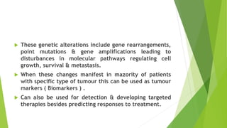  These genetic alterations include gene rearrangements,
point mutations & gene amplifications leading to
disturbances in molecular pathways regulating cell
growth, survival & metastasis.
 When these changes manifest in mazority of patients
with specific type of tumour this can be used as tumour
markers ( Biomarkers ) .
 Can also be used for detection & developing targeted
therapies besides predicting responses to treatment.
 