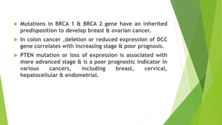  Mutations in BRCA 1 & BRCA 2 gene have an inherited
predisposition to develop breast & ovarian cancer.
 In colon cancer ,deletion or reduced expression of DCC
gene correlates with increasing stage & poor prognosis.
 PTEN mutation or loss of expression is associated with
more advanced stage & is a poor prognostic indicator in
various cancers, including breast, cervical,
hepatocellular & endometrial.
 
