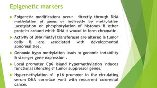 Epigenetic markers
 Epigenetic modifications occur directly through DNA
methylation of genes or indirectly by methylation
,acetylation or phosphorylation of histones & other
proteins around which DNA is wound to form chromatin.
 Activity of DNA methyl transferases are altered in tumor
cells & are associated with developmental
abnormalities.
 Genomic hypo methylation leads to genomic instability
& stronger gene expression .
 Local promoter CpG island hypermethylation induces
functional silencing of tumor suppressor genes.
 Hypermethylation of p16 promoter in the circulating
serum DNA correlate well with recurrent colorectal
cancer.
 