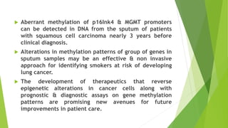  Aberrant methylation of p16Ink4 & MGMT promoters
can be detected in DNA from the sputum of patients
with squamous cell carcinoma nearly 3 years before
clinical diagnosis.
 Alterations in methylation patterns of group of genes in
sputum samples may be an effective & non invasive
approach for identifying smokers at risk of developing
lung cancer.
 The development of therapeutics that reverse
epigenetic alterations in cancer cells along with
prognostic & diagnostic assays on gene methylation
patterns are promising new avenues for future
improvements in patient care.
 