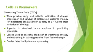 Cells as Biomarkers
Circulating Tumor Cells [CTCs] :
 They provide early and reliable indication of disease
progression and survival of patients on systemic therapy
for metastatic breast cancer as early as 3-4 weeks after
initiation of therapy.
 Superior to standard tumor markers in predicting
prognosis.
 Can be used as an early predictor of treatment efficacy
and extremely in sparing patients from futile therapy.
 Can be detected by immunocytometry.
 