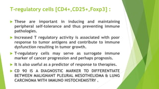 T-regulatory cells [CD4+,CD25+,Foxp3] :
 These are important in inducing and maintaining
peripheral self-tolerance and thus preventing immune
pathologies.
 Increased T regulatory activity is associated with poor
response to tumor antigens and contribute to immune
dysfunction resulting in tumor growth.
 T-regulatory cells may serve as surrogate immune
marker of cancer progression and perhaps prognosis.
 It is also useful as a predictor of response to therapies.
 CD 90 IS A DIAGNOSTIC MARKER TO DIFFERENTIATE
BETWEEN MALIGNANT PLEURAL MESOTHELIOMA & LUNG
CARCINOMA WITH IMMUNO HISTOCHEMISTRY .
 