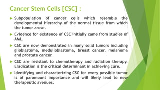 Cancer Stem Cells [CSC] :
 Subpopulation of cancer cells which resemble the
developmental hierarchy of the normal tissue from which
the tumor arose.
 Evidence for existence of CSC initially came from studies of
AML.
 CSC are now demonstrated in many solid tumors including
glioblastoma, medulloblastoma, breast cancer, melanoma
and prostate cancer.
 CSC are resistant to chemotherapy and radiation therapy.
Eradication is the critical determinant in achieving cure.
 Identifying and characterizing CSC for every possible tumor
is of paramount importance and will likely lead to new
therapeutic avenues.
 