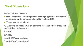 Viral Biomarkers
Hepatocellular cancer –
 HBV promotes carcinogenesis through genetic instability
generated by its common integration in host DNA .
 These markers include :
1. Analysis of viral DNA or proteins or antibodies produced
against the viral proteins.
2.HBsAG
3.HBeSG
4.anti-HBV core-antigen.
5.anti-HBeAG, anti-HbsAG.
 