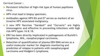 Cervical Cancer :
 Persistent infection of high-risk type of human papilloma
virus.
 HPV-viral load in biopsy specimen.
 Antibodies against HPV-E6 and E7 serves as markers of an
invasive HPV associated malignancy.
 2 new HPV Vaccines “Gardasil” and “Cervarix” are highly
immunogenic and effective in preventing infections with high
risk-HPV types 16 & 18.
 EBV has been directly implicated in pathogenesis of Burkitt’s
lymphoma, NHL, nasopharyngeal carcinoma.
 Detection of quantification of plasma EBV-DNA serves as a
useful molecular marker for diagnosis monitoring and
prediction of relapse in patients with nasopharyngeal
carcinoma and Hodgkin’s lymphoma.
 