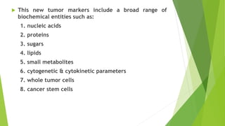  This new tumor markers include a broad range of
biochemical entities such as:
1. nucleic acids
2. proteins
3. sugars
4. lipids
5. small metabolites
6. cytogenetic & cytokinetic parameters
7. whole tumor cells
8. cancer stem cells
 