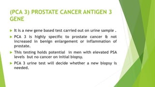 (PCA 3) PROSTATE CANCER ANTIGEN 3
GENE
 It is a new gene based test carried out on urine sample .
 PCA 3 is highly specific to prostate cancer & not
increased in benign enlargement or inflammation of
prostate.
 This testing holds potential in men with elevated PSA
levels but no cancer on initial biopsy.
 PCA 3 urine test will decide whether a new biopsy is
needed.
 