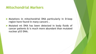 Mitochondrial Markers
 Mutations in mitochondrial DNA particularly in D-loop
region have found in many cancers .
 Mutated mt DNA has been detected in body fluids of
cancer patients & is much more abundant than mutated
nuclear p53 DNA.
 