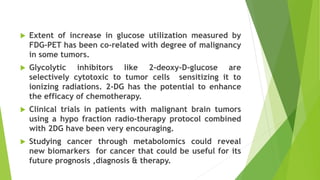  Extent of increase in glucose utilization measured by
FDG-PET has been co-related with degree of malignancy
in some tumors.
 Glycolytic inhibitors like 2-deoxy-D-glucose are
selectively cytotoxic to tumor cells sensitizing it to
ionizing radiations. 2-DG has the potential to enhance
the efficacy of chemotherapy.
 Clinical trials in patients with malignant brain tumors
using a hypo fraction radio-therapy protocol combined
with 2DG have been very encouraging.
 Studying cancer through metabolomics could reveal
new biomarkers for cancer that could be useful for its
future prognosis ,diagnosis & therapy.
 