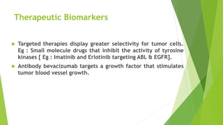 Therapeutic Biomarkers
 Targeted therapies display greater selectivity for tumor cells.
Eg : Small molecule drugs that inhibit the activity of tyrosine
kinases [ Eg : Imatinib and Erlotinib targeting ABL & EGFR].
 Antibody bevacizumab targets a growth factor that stimulates
tumor blood vessel growth.
 
