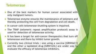 Telomerase
 One of the best markers for human cancer associated with
only malignant tumors.
 Telomerase enzyme ensures the maintenance of telomere and
thereby protecting the cell from degradation and cell death.
 In cancer cells telomerase shuttling system is impaired.
 The TRAP (telomeric repeat amplification protocol) assay is
used for detection of telomerase activity.
 It has been a target for anti-cancer therapeutics that turn off
telomerase and there by inhibit tumor growth.
 Currently two clinical trials : one using a vaccine [GRNVAC1]
and the other a lapidated drug [GRN163L] are under way to
evaluate the efficacy of telomerase inhibitors.
 