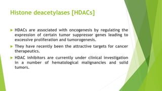 Histone deacetylases [HDACs]
 HDACs are associated with oncogenesis by regulating the
expression of certain tumor suppressor genes leading to
excessive proliferation and tumorogenesis.
 They have recently been the attractive targets for cancer
therapeutics.
 HDAC inhibitors are currently under clinical investigation
in a number of hematological malignancies and solid
tumors.
 