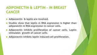 ADIPONECTIN & LEPTIN – IN BREAST
CANCER
 Adiponectin & leptin are involved.
 Studies show that leptin m RNA expression is higher than
adiponectin m RNA expression in cancer cells.
 Adiponectin inhibits proliferation of cancer cells. Leptin
stimulates growth of cancer cells.
 Adiponectin inhibits leptin induced cell proliferation.
 