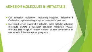 ADHESION MOLECULES & METASTASIS
 Cell adhesion molecules, including Integrins, Selectins &
Cadherins regulate many steps of metastatic process.
 Increased serum levels of E selectin, Inter cellular adhesion
molecule (ICAM) & Vascular adhesion molecule (VCAM)
indicate late stage of Breast cancer or the occurrence of
metastasis & hence a poor prognosis.
 