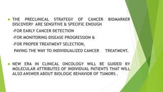  THE PRECLINICAL STRATEGY OF CANCER BIOMARKER
DISCOVERY ARE SENSITIVE & SPECIFIC ENOUGH
-FOR EARLY CANCER DETECTION
-FOR MONITORING DISEASE PROGRESSION &
-FOR PROPER TREATMENT SELECTION,
PAVING THE WAY TO INDIVIDUALIZED CANCER TREATMENT.
 NEW ERA IN CLINICAL ONCOLOGY WILL BE GUIDED BY
MOLECULAR ATTRIBUTES OF INDIVIDUAL PATIENTS THAT WILL
ALSO ANSWER ABOUT BIOLOGIC BEHAVIOR OF TUMORS .
 