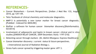 REFERENCES-
 Cancer Biomarkers – Current Perspectives. [Indian J Med Res 132, August
2010, pp 129-149.
 Teitz Textbook of clinical chemistry and molecular diagnostics.
 MMP13 is potentially a new tumor marker for breast cancer diagnostic.
[PubMed – indexed for MEDLINE]
 BioPlat- a software for human cancer biomarker discovery.[Bioinformatics.
02/2014]
 Involvement of adiponectin and leptin in breast cancer: clinical and in vitro
studies.[ENDOCR RELAT CANCER, 2009 December;16(4): 1197-210]
 Detecting cancer through markers (Dr. Mohini Bhargava- Express Healthcare)
 Cancer biomarker discovery : current status & future perspectives.
( International journal of Radiation Biology ).
 Stress fuels cancer spread by triggering master gene :ATF 3.
 