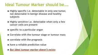  Highly specific i.e. detectable in only one tumor,
not detectable in benign disease and healthy
subjects
 Highly sensitive i.e. detectable when only a few
cancer cells are present
 specific to a particular organ
 Correlate with the tumour stage or tumour mass
 correlate with the prognosis
 have a reliable prediction value
 But ideal tumour marker doesn’t exists
Ideal Tumour Marker should be….
 