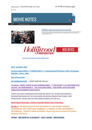 NPR Movie Notes <newsletters@n.npr.org> 8:14 PM (13 hours ago)
to me
June 21,
2013
Please donate to your NPR Stati
MOVIE REVIEWS
'World War Z': When Going Viral Isn't Such A Good Thing
Brad Pitt's famously troubled zombie-apocalypse epic, based on the fan-favorite novel by Max Brooks, is
in theaters at last. NPR's Bob Mondello says it's a sharp, straightforward actioner that operates on a
near-unprecedented scale.
B Box Office Report: 'World War Z' Eyeing $52 to $58 Million Debut
DATE : 22/JUNE / 2013
The New English MOVIE : ^^ WORLD WAR Z ^^ ; Veiwed By Me ON 21/June / 2013 AT Star
Cinepolis Multiplex ; Thane , India .
Dear All Concernity
MY COMMUNICATION : ( SORRY FROM ME FOR ALL) .
The Movie : THEIR’S SEVERE TOUGH FILMMING ABOUT ^^FILM SCENES ^^ AT LOCATIONS & SET
UP WITH THE ARANGEMENT’S. THE CLASS DIRECTORIAL FILM SCENES WITH FILM CREW
PRODUCTION MEMBERS THEIR EFFORTS.
[THEIR TOO MANY COMMUNICATION FROM ME ABOUT THE RECENT DISCOVERIES &
EXPLORATION FROM & BY THE HOLLYWOOD PRINCIPALS PRODUCTION TEAMS / POST
PRODUCTION HOUSES FOR THE VERY GOOD BUSINESS LIFE FOR ALL] .
Newer About Technology : ( Iiridium ) Satelllite Mobile Future Technology.
MY SAY :[ ( THIS MOVIE COULD BE SAFE FOR VEWING TO HIGH SCHOOL STUDENTS
ACCOMPANIED WITH THEIR FAMILY MEMBERS ( i.e. PARENTS & THEIR NEIGHBOURS ) /
INCLUDING ALL COUPLES / PUBLIC & CITIZENS ]. Please Take Care For All Some Film Scenes
Dangerous Film Scenes .
FROM : MR.DEEPAK S.SAWANT ; NICK NAME : MR.RONNIE.
 