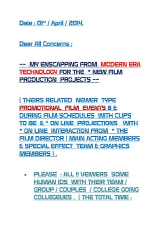 Date : 01st
/ April / 2014.
Dear All Concerns ;
~~ MY ENSCAPPING FROM MODERN ERA
TECHNOLOGY FOR THE * NEW FILM
PRODUCTION PROJECTS ~~
( THEIRS RELATED NEWER TYPE
PROMOTIONAL FILM EVENTS @ &
DURING FILM SCHEDULES WITH CLIPS
TO BE & * ON LINE PROJECTIONS WITH
* ON LINE INTERACTION FROM * THE
FILM DIRECTOR ( MAIN ACTING MEMBERS
& SPECIAL EFFECT TEAM & GRAPHICS
MEMBERS ) .
PLEASE : ALL !! VEIWERS SOME
HUMAN IDS WITH THEIR TEAM /
GROUP / COUPLES / COLLEGE GOING
COLLEGEUES . ( THE TOTAL TIME :
 