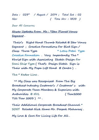 Date : 029th / August / 2014 ; Total Set : 02 
Nos. ( Time Hrs. : 1839 ) 
Dear All Concerns; 
Newer Updates From Me : *Star Planet Venus 
Segment . 
Their’s Right Hand Thumb Related @ Star Venus 
Segment ; Creative Formations For Bird Sign / 
Class Three Type * Lotus Petal Type 
Creative Formation . Very Importantly The * 
Khrist Sign with Associating Sketch Design For 
Semi Ship Type ( That’s Design Sletch Sign is 
Their with My Papa Left Hand @ Centre ) . 
The * Kedar Line . 
^^ My Class was Recognised From The Big 
Broadcast Industry Customer’s / Customer’ s with 
My Corporate Team Members & Superiors with 
Authorities @ NVL ( Year2000 
Till Year 2003 ) ^^ . 
Their Additional Corporate Broadcast Channel * 
SONY Related Nick Name Mr. Deepak Maharaaj . 
My Love & Care For Living Life For All . 
 