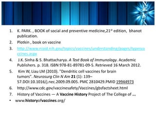 1. K. PARK. , BOOK of social and preventive medicine,21st edition, bhanot
publication.
2. Plotkin , book on vaccine
3. http://www.niaid.nih.gov/topics/vaccines/understanding/pages/typesva
ccines.aspx
4. J.K. Sinha & S. Bhattacharya. A Text Book of Immunology. Academic
Publishers. p. 318. ISBN 978-81-89781-09-5. Retrieved 16 March 2012.
5. Kim W, Liau LM (2010). "Dendritic cell vaccines for brain
tumors". Neurosurg Clin N Am 21 (1): 139–
57.DOI:10.1016/j.nec.2009.09.005. PMC 2810429.PMID 19944973
6. http://www.cdc.gov/vaccinesafety/Vaccines/gbsfactsheet.html
7. History of Vaccines — A Vaccine History Project of The College of ...
• www.historyofvaccines.org/
 