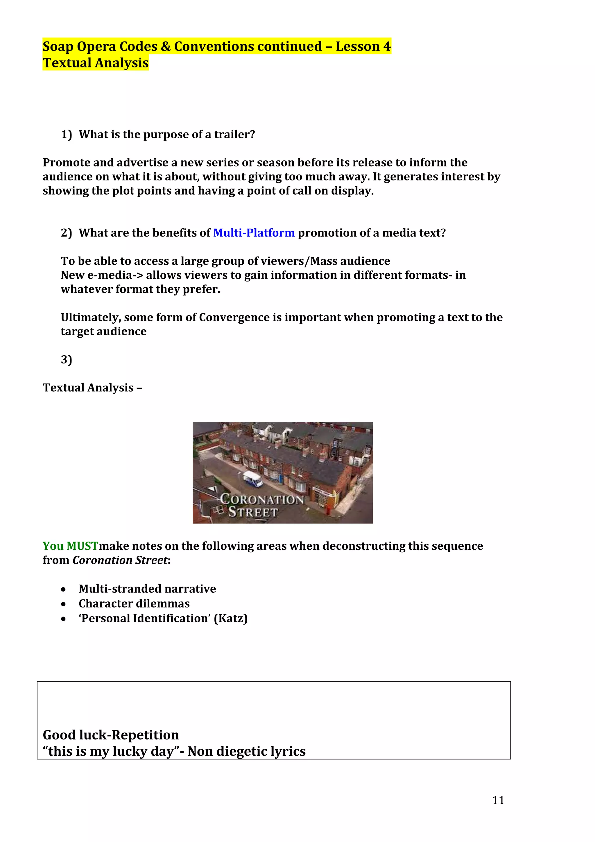 Soap Opera Codes & Conventions continued – Lesson 4
Textual Analysis

1) What is the purpose of a trailer?
Promote and advertise a new series or season before its release to inform the
audience on what it is about, without giving too much away. It generates interest by
showing the plot points and having a point of call on display.
2) What are the benefits of Multi-Platform promotion of a media text?
To be able to access a large group of viewers/Mass audience
New e-media-> allows viewers to gain information in different formats- in
whatever format they prefer.
Ultimately, some form of Convergence is important when promoting a text to the
target audience
3)
Textual Analysis –

You MUSTmake notes on the following areas when deconstructing this sequence
from Coronation Street:
Multi-stranded narrative
Character dilemmas
‘Personal Identification’ (Katz)

Good luck-Repetition
“this is my lucky day”- Non diegetic lyrics
11

 