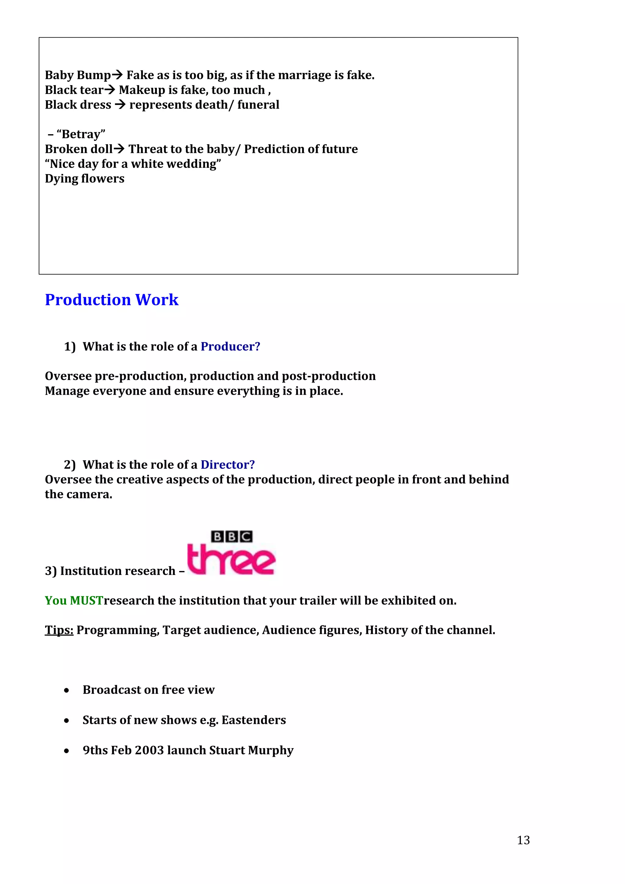 Baby Bump Fake as is too big, as if the marriage is fake.
Black tear Makeup is fake, too much ,
Black dress  represents death/ funeral
– “Betray”
Broken doll Threat to the baby/ Prediction of future
“Nice day for a white wedding”
Dying flowers

Production Work
1) What is the role of a Producer?
Oversee pre-production, production and post-production
Manage everyone and ensure everything is in place.

2) What is the role of a Director?
Oversee the creative aspects of the production, direct people in front and behind
the camera.

3) Institution research –
You MUSTresearch the institution that your trailer will be exhibited on.
Tips: Programming, Target audience, Audience figures, History of the channel.

Broadcast on free view
Starts of new shows e.g. Eastenders
9ths Feb 2003 launch Stuart Murphy

13

 