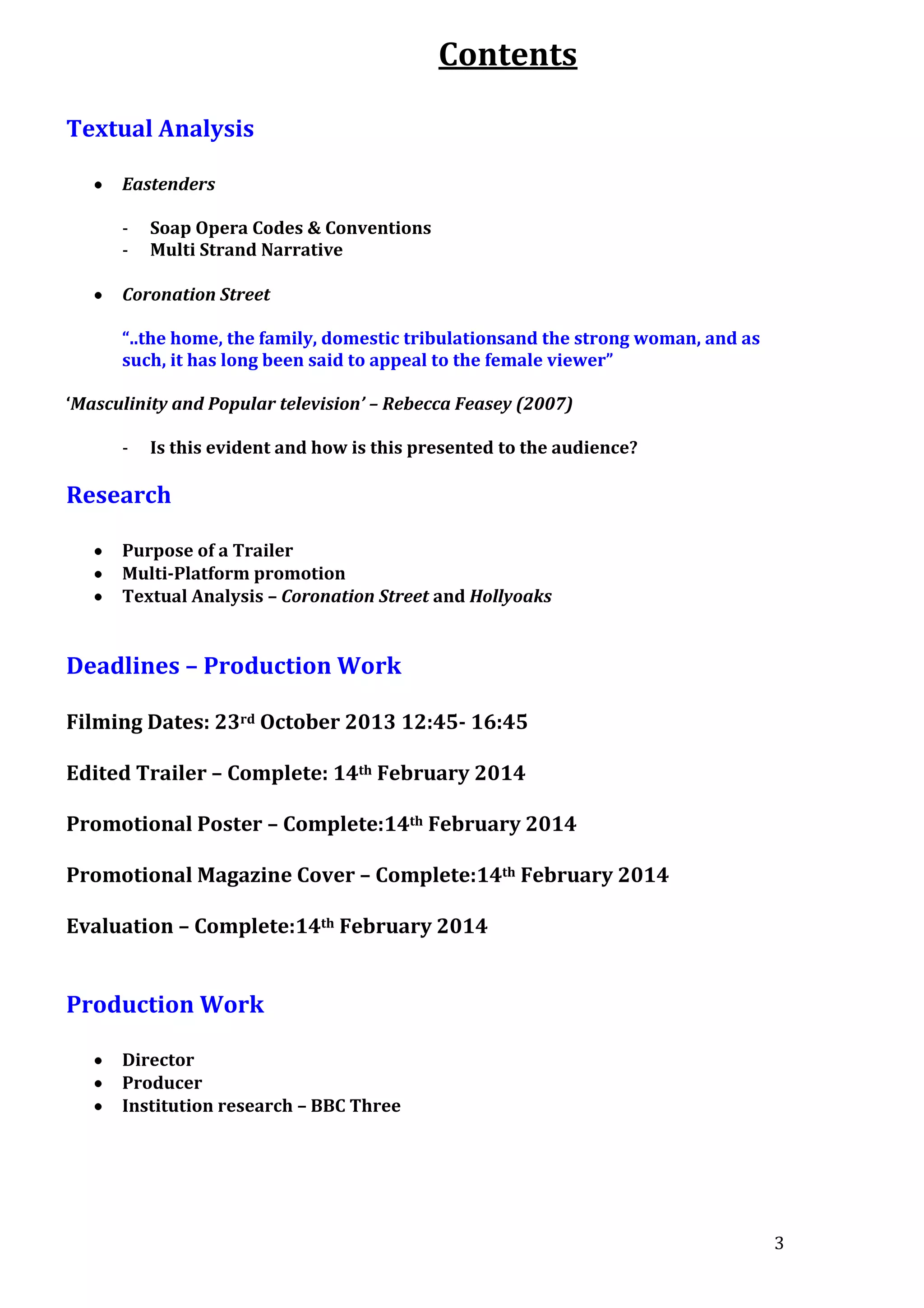 Contents
Textual Analysis
Eastenders
-

Soap Opera Codes & Conventions
Multi Strand Narrative

Coronation Street
“..the home, the family, domestic tribulationsand the strong woman, and as
such, it has long been said to appeal to the female viewer”
‘Masculinity and Popular television’ – Rebecca Feasey (2007)
-

Is this evident and how is this presented to the audience?

Research
Purpose of a Trailer
Multi-Platform promotion
Textual Analysis – Coronation Street and Hollyoaks

Deadlines – Production Work
Filming Dates: 23rd October 2013 12:45- 16:45
Edited Trailer – Complete: 14th February 2014
Promotional Poster – Complete:14th February 2014
Promotional Magazine Cover – Complete:14th February 2014
Evaluation – Complete:14th February 2014

Production Work
Director
Producer
Institution research – BBC Three

3

 