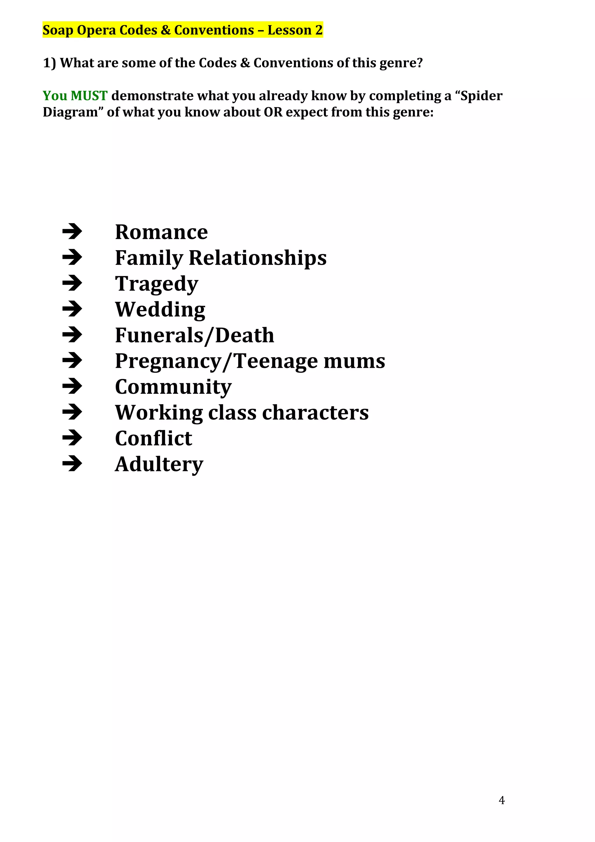Soap Opera Codes & Conventions – Lesson 2
1) What are some of the Codes & Conventions of this genre?
You MUST demonstrate what you already know by completing a “Spider
Diagram” of what you know about OR expect from this genre:












Romance
Family Relationships
Tragedy
Wedding
Funerals/Death
Pregnancy/Teenage mums
Community
Working class characters
Conflict
Adultery

4

 