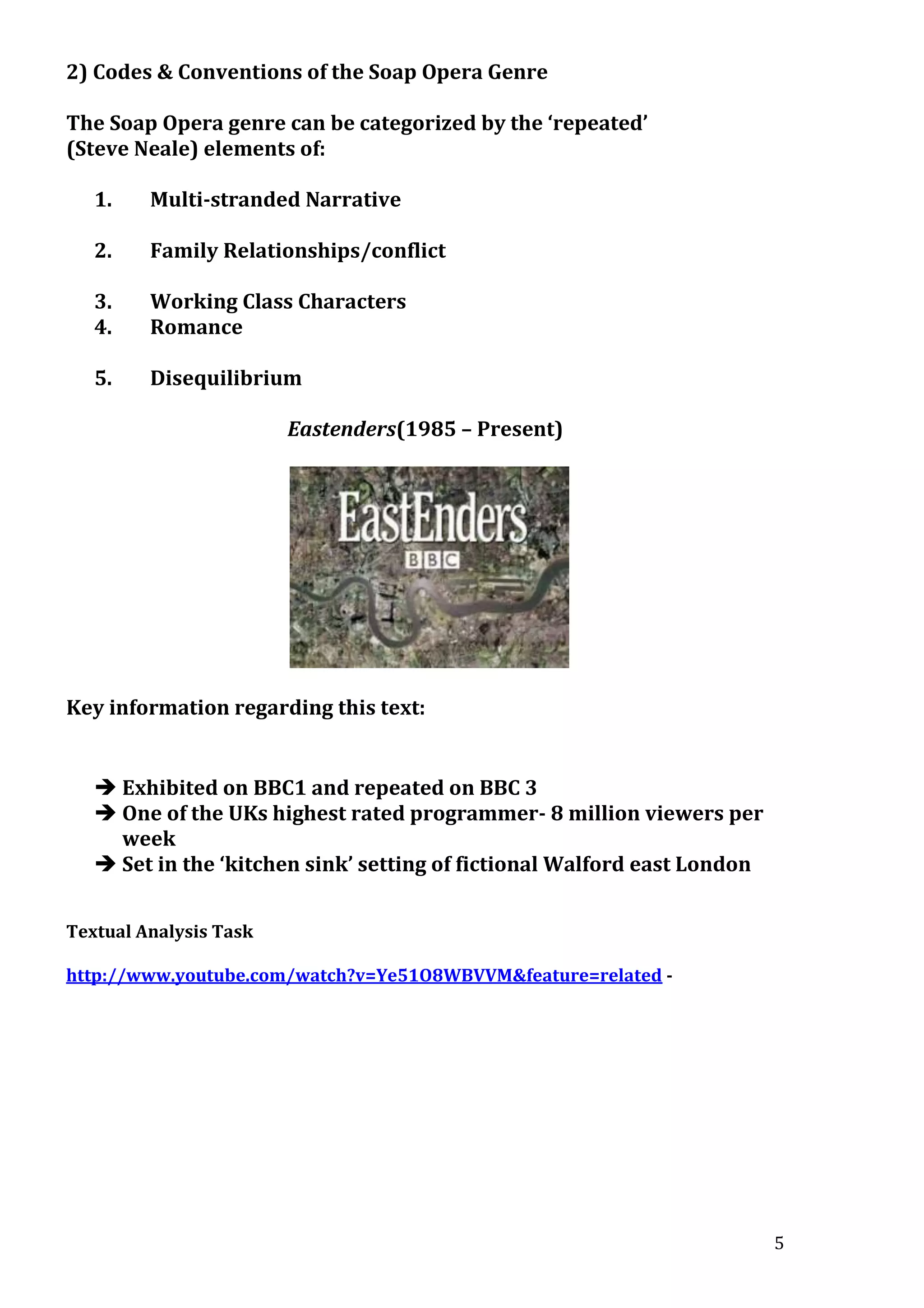 2) Codes & Conventions of the Soap Opera Genre
The Soap Opera genre can be categorized by the ‘repeated’
(Steve Neale) elements of:
1.

Multi-stranded Narrative

2.

Family Relationships/conflict

3.
4.

Working Class Characters
Romance

5.

Disequilibrium
Eastenders(1985 – Present)

Key information regarding this text:

 Exhibited on BBC1 and repeated on BBC 3
 One of the UKs highest rated programmer- 8 million viewers per
week
 Set in the ‘kitchen sink’ setting of fictional Walford east London
Textual Analysis Task
http://www.youtube.com/watch?v=Ye51O8WBVVM&feature=related -

5

 