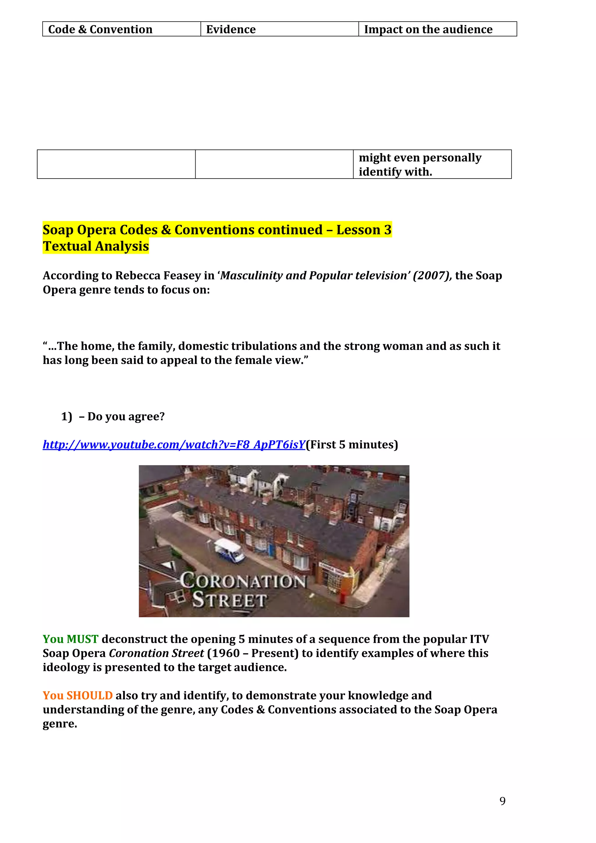Code & Convention

Evidence

Impact on the audience

might even personally
identify with.

Soap Opera Codes & Conventions continued – Lesson 3
Textual Analysis
According to Rebecca Feasey in ‘Masculinity and Popular television’ (2007), the Soap
Opera genre tends to focus on:

“…The home, the family, domestic tribulations and the strong woman and as such it
has long been said to appeal to the female view.”

1) – Do you agree?
http://www.youtube.com/watch?v=F8_ApPT6isY(First 5 minutes)

You MUST deconstruct the opening 5 minutes of a sequence from the popular ITV
Soap Opera Coronation Street (1960 – Present) to identify examples of where this
ideology is presented to the target audience.
You SHOULD also try and identify, to demonstrate your knowledge and
understanding of the genre, any Codes & Conventions associated to the Soap Opera
genre.

9

 