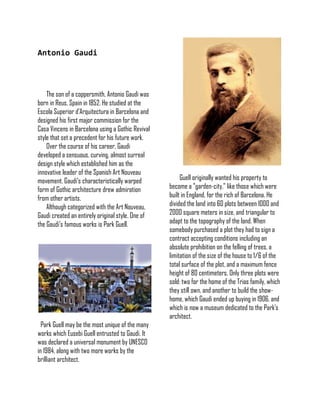 Antonio Gaudi
The son of a coppersmith, Antonio Gaudi was
born in Reus, Spain in 1852. He studied at the
Escola Superior d'Arquitectura in Barcelona and
designed his first major commission for the
Casa Vincens in Barcelona using a Gothic Revival
style that set a precedent for his future work.
Over the course of his career, Gaudi
developed a sensuous, curving, almost surreal
design style which established him as the
innovative leader of the Spanish Art Nouveau
movement. Gaudi’s characteristically warped
form of Gothic architecture drew admiration
from other artists.
Although categorized with the Art Nouveau,
Gaudi created an entirely original style. One of
the Gaudi’s famous works is Park Guell.
Park Guell may be the most unique of the many
works which Eusebi Guell entrusted to Gaudi. It
was declared a universal monument by UNESCO
in 1984, along with two more works by the
brilliant architect.
Guell originally wanted his property to
become a "garden-city," like those which were
built in England, for the rich of Barcelona. He
divided the land into 60 plots between 1000 and
2000 square meters in size, and triangular to
adapt to the topography of the land. When
somebody purchased a plot they had to sign a
contract accepting conditions including an
absolute prohibition on the felling of trees, a
limitation of the size of the house to 1/6 of the
total surface of the plot, and a maximum fence
height of 80 centimeters. Only three plots were
sold: two for the home of the Trias family, which
they still own, and another to build the show-
home, which Gaudi ended up buying in 1906, and
which is now a museum dedicated to the Park's
architect.
 