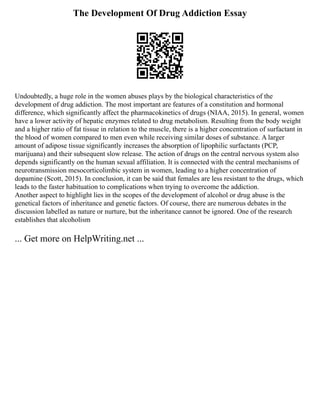The Development Of Drug Addiction Essay
Undoubtedly, a huge role in the women abuses plays by the biological characteristics of the
development of drug addiction. The most important are features of a constitution and hormonal
difference, which significantly affect the pharmacokinetics of drugs (NIAA, 2015). In general, women
have a lower activity of hepatic enzymes related to drug metabolism. Resulting from the body weight
and a higher ratio of fat tissue in relation to the muscle, there is a higher concentration of surfactant in
the blood of women compared to men even while receiving similar doses of substance. A larger
amount of adipose tissue significantly increases the absorption of lipophilic surfactants (PCP,
marijuana) and their subsequent slow release. The action of drugs on the central nervous system also
depends significantly on the human sexual affiliation. It is connected with the central mechanisms of
neurotransmission mesocorticolimbic system in women, leading to a higher concentration of
dopamine (Scott, 2015). In conclusion, it can be said that females are less resistant to the drugs, which
leads to the faster habituation to complications when trying to overcome the addiction.
Another aspect to highlight lies in the scopes of the development of alcohol or drug abuse is the
genetical factors of inheritance and genetic factors. Of course, there are numerous debates in the
discussion labelled as nature or nurture, but the inheritance cannot be ignored. One of the research
establishes that alcoholism
... Get more on HelpWriting.net ...
 