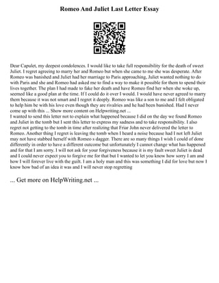Romeo And Juliet Last Letter Essay
Dear Capulet, my deepest condolences. I would like to take full responsibility for the death of sweet
Juliet. I regret agreeing to marry her and Romeo but when she came to me she was desperate. After
Romeo was banished and Juliet had her marriage to Paris approaching, Juliet wanted nothing to do
with Paris and she and Romeo had asked me to find a way to make it possible for them to spend their
lives together. The plan I had made to fake her death and have Romeo find her when she woke up,
seemed like a good plan at the time. If I could do it over I would. I would have never agreed to marry
them because it was not smart and I regret it deeply. Romeo was like a son to me and I felt obligated
to help him be with his love even though they are rivalries and he had been banished. Had I never
come up with this ... Show more content on Helpwriting.net ...
I wanted to send this letter not to explain what happened because I did on the day we found Romeo
and Juliet in the tomb but I sent this letter to express my sadness and to take responsibility. I also
regret not getting to the tomb in time after realizing that Friar John never delivered the letter to
Romeo. Another thing I regret is leaving the tomb when I heard a noise because had I not left Juliet
may not have stabbed herself with Romeo s dagger. There are so many things I wish I could of done
differently in order to have a different outcome but unfortunately I cannot change what has happened
and for that I am sorry. I will not ask for your forgiveness because it is my fault sweet Juliet is dead
and I could never expect you to forgive me for that but I wanted to let you know how sorry I am and
how I will forever live with the guilt. I am a holy man and this was something I did for love but now I
know how bad of an idea it was and I will never stop regretting
... Get more on HelpWriting.net ...
 