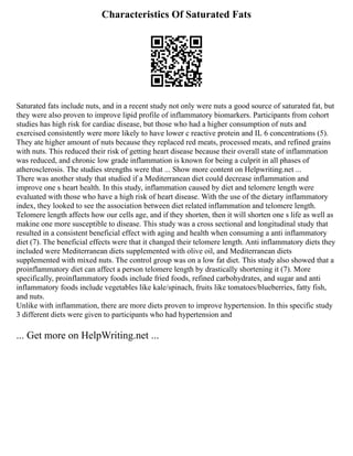 Characteristics Of Saturated Fats
Saturated fats include nuts, and in a recent study not only were nuts a good source of saturated fat, but
they were also proven to improve lipid profile of inflammatory biomarkers. Participants from cohort
studies has high risk for cardiac disease, but those who had a higher consumption of nuts and
exercised consistently were more likely to have lower c reactive protein and IL 6 concentrations (5).
They ate higher amount of nuts because they replaced red meats, processed meats, and refined grains
with nuts. This reduced their risk of getting heart disease because their overall state of inflammation
was reduced, and chronic low grade inflammation is known for being a culprit in all phases of
atherosclerosis. The studies strengths were that ... Show more content on Helpwriting.net ...
There was another study that studied if a Mediterranean diet could decrease inflammation and
improve one s heart health. In this study, inflammation caused by diet and telomere length were
evaluated with those who have a high risk of heart disease. With the use of the dietary inflammatory
index, they looked to see the association between diet related inflammation and telomere length.
Telomere length affects how our cells age, and if they shorten, then it will shorten one s life as well as
makine one more susceptible to disease. This study was a cross sectional and longitudinal study that
resulted in a consistent beneficial effect with aging and health when consuming a anti inflammatory
diet (7). The beneficial effects were that it changed their telomere length. Anti inflammatory diets they
included were Mediterranean diets supplemented with olive oil, and Mediterranean diets
supplemented with mixed nuts. The control group was on a low fat diet. This study also showed that a
proinflammatory diet can affect a person telomere length by drastically shortening it (7). More
specifically, proinflammatory foods include fried foods, refined carbohydrates, and sugar and anti
inflammatory foods include vegetables like kale/spinach, fruits like tomatoes/blueberries, fatty fish,
and nuts.
Unlike with inflammation, there are more diets proven to improve hypertension. In this specific study
3 different diets were given to participants who had hypertension and
... Get more on HelpWriting.net ...
 