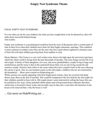 Empty Nest Syndrome Theme
ESSAY: EMPTY NEST SYNDROME
It is not what you do for your children, but what you have taught them to do for themselves, that will
make them successful human beings.
Ann Lander.
Empty nest syndrome is a psychological condition faced by most of the parents after a certain point of
time in their lives when their children leave them for their higher education, marriage. This condition
is most common in mothers since they are the ones who have spent almost eighteen to nineteen years
of their life with their children growing them from toddlers to teen.
Hasan Manzar s The Cactus is a very well written story throws the light upon the universal experience
which the whole world is facing from the past thousands of decades. The story brings out the life of an
old couple. A family of three daughters, two sons, and seven grandchildren, couple living in huge well
nestled house and the irony is that in this mammoth house there was no one living except the old
sensitive couple. Sensitive here refers to the scene where they have created a hole in the eave allowing
the cactus to grow. Also we can interpret cactus as the old couple s children who are not restricted by
the boundaries ... Show more content on Helpwriting.net ...
While cactuses are usually appealing with their bright green colours, they are covered with sharp
thorns, bury them in the skin if touched. This could be compared to the love held by the old couple for
their children; painful to bear with it. Old couple doesn t seem interested in selling the house this can
be justified in two ways, firstly polished rubber plants and well groomed house indicates that there
whole time is diverted to these works and secondly may be they don t want their old memories in the
house to be removed that s why the house is well
... Get more on HelpWriting.net ...
 