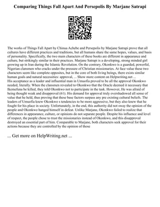 Comparing Things Fall Apart And Persepolis By Marjane Satrapi
The works of Things Fall Apart by Chinua Achebe and Persepolis by Marjane Satrapi prove that all
cultures have different practices and traditions, but all humans share the same hopes, values, and basis
of personality. Specifically, the two main characters of these books are different in appearance and
culture, but strikingly similar in their practices. Marjane Satrapi is a developing, strong minded girl
growing up in Iran during the Islamic Revolution. On the contrary, Okonkwo is a guarded, powerful,
Nigerian clansmen who cracks under the pressure of Christian missionaries. At face value these two
characters seem like complete opposites, but in the core of both living beings, there exists similar
human goals and natural necessities: approval, ... Show more content on Helpwriting.net ...
His acceptance as a leader and influential man in Umuofia proved to be all the approval Okonkwo
needed, literally. When the clansmen revealed to Okonkwo that the Oracle deemed it necessary that
Ikemefuna be killed, they told Okonkwo not to participate in the task. However, He was afraid of
being thought weak and disapproval (61). His demand for approval truly overshadowed all sense of
value that he held, thus proving that these base factors surpass any pre existing cultural beliefs. The
leaders of Umuofia knew Okonkwo s tendencies to be more aggressive, but they also knew that he
fought for his place in society. Unfortunately, in the end, this authority did not sway the opinion of the
people and Okonkwo hanged himself in defeat. Unlike Marjane, Okonkwo failed to realize that
differences in appearance, culture, or opinions do not separate people. Despite his influence and level
of respect, the people chose to trust the missionaries instead of Okonkwo, and this disapproval
destroyed an essential part of him. Comparable to Marjane, both characters seek approval for their
actions because they are controlled by the opinion of those
... Get more on HelpWriting.net ...
 