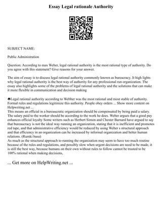 Essay Legal rationale Authority
SUBJECT NAME:
Public Administration
Question: According to max Weber, legal rational authority is the most rational type of authority. Do
you agree with this statement? Give reasons for your answer.
The aim of essay is to discuss legal rational authority commonly known as bureacracy. It high lights
why legal rational authority is the best way of authority for any professional run organization. The
essay also highlights some of the problems of legal rational authority and the solutions that can make
it more flexible in communication and decision making
Legal rational authority according to Webber was the most rational and most stable of authority.
Formal rules and regulations legitimize this authority. People obey orders ... Show more content on
Helpwriting.net ...
This means an official in a bureaucratic organization should be compensated by being paid a salary.
The salary paid to the worker should be according to the work he does. Weber argues that a good pay
enhances official loyalty Some writers such as Herbert Simon and Chester Barnard have argued to say
that bureaucracy is not the ideal way running an organization, stating that it is inefficient and promotes
red tape, and that administrative efficiency would be reduced by using Weber s structural approach
and that efficiency in an organization can be increased by informal organization and better human
relations. (Rumki basu)
As much as the structural approach to running the organization may seem to have too much routine
because of the rules and regulations, and possibly slow when urgent decisions are need to be made, it
is still the best way, because humans on their own without rules to follow cannot be trusted to be
100% rational when making decisions,
... Get more on HelpWriting.net ...
 