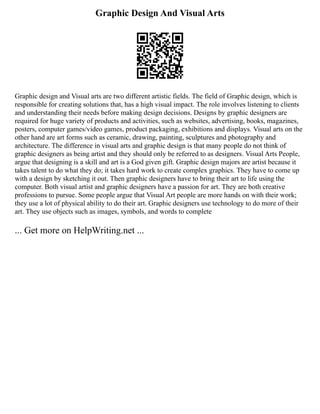 Graphic Design And Visual Arts
Graphic design and Visual arts are two different artistic fields. The field of Graphic design, which is
responsible for creating solutions that, has a high visual impact. The role involves listening to clients
and understanding their needs before making design decisions. Designs by graphic designers are
required for huge variety of products and activities, such as websites, advertising, books, magazines,
posters, computer games/video games, product packaging, exhibitions and displays. Visual arts on the
other hand are art forms such as ceramic, drawing, painting, sculptures and photography and
architecture. The difference in visual arts and graphic design is that many people do not think of
graphic designers as being artist and they should only be referred to as designers. Visual Arts People,
argue that designing is a skill and art is a God given gift. Graphic design majors are artist because it
takes talent to do what they do; it takes hard work to create complex graphics. They have to come up
with a design by sketching it out. Then graphic designers have to bring their art to life using the
computer. Both visual artist and graphic designers have a passion for art. They are both creative
professions to pursue. Some people argue that Visual Art people are more hands on with their work;
they use a lot of physical ability to do their art. Graphic designers use technology to do more of their
art. They use objects such as images, symbols, and words to complete
... Get more on HelpWriting.net ...
 
