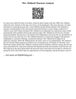 Mrs. Mallard Character Analysis
In a short story titled The Story of an Hour written by Kate Chopin in the late 1800s, Mrs. Mallard
represents a key character in the story, also known as the protagonist. This story discusses a loveless
and repressive marriage between Mrs. Louise Mallard and Mr. Brently Mallard. This identifies as
unusual, considering that in this time period society deemed that a woman simply could not live
without a man. Kate Chopin introduces Mrs. Mallard as an independent yet repressed woman, which
automatically infers problems between the married couple. Mrs. Mallard unveils her true self after
losing her husband. She becomes overwhelmed with independence and awaits the new possibilities of
living a life she can claim her own. Mrs. Mallard represents a woman who struggles with personal
independence, emotional sufferings, and physical ailments. Mrs. Mallard feels trapped in an
oppressive marriage. When Mr. Mallard passes she feels a sense of vast independence. She embraces
her new life after death experience and discovers a newfound sense of freedom. In The Story of an
Hour Kate Chopin clarifies Mrs. Mallard s emotions after her husband s death by stating, Into this she
sank, pressed down by a physical exhaustion that haunted her body and seemed to reach into her soul.
She could see in the open square before her house the tops of trees that were all aquiver with the new
spring life (236). She realizes that new opportunities sit at her fingertips, and she develops a sense of
... Get more on HelpWriting.net ...
 