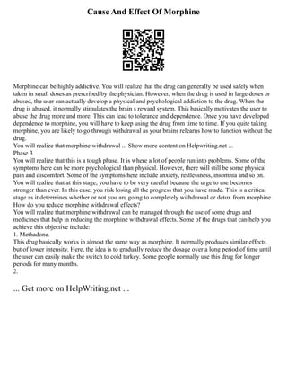 Cause And Effect Of Morphine
Morphine can be highly addictive. You will realize that the drug can generally be used safely when
taken in small doses as prescribed by the physician. However, when the drug is used in large doses or
abused, the user can actually develop a physical and psychological addiction to the drug. When the
drug is abused, it normally stimulates the brain s reward system. This basically motivates the user to
abuse the drug more and more. This can lead to tolerance and dependence. Once you have developed
dependence to morphine, you will have to keep using the drug from time to time. If you quite taking
morphine, you are likely to go through withdrawal as your brains relearns how to function without the
drug.
You will realize that morphine withdrawal ... Show more content on Helpwriting.net ...
Phase 3
You will realize that this is a tough phase. It is where a lot of people run into problems. Some of the
symptoms here can be more psychological than physical. However, there will still be some physical
pain and discomfort. Some of the symptoms here include anxiety, restlessness, insomnia and so on.
You will realize that at this stage, you have to be very careful because the urge to use becomes
stronger than ever. In this case, you risk losing all the progress that you have made. This is a critical
stage as it determines whether or not you are going to completely withdrawal or detox from morphine.
How do you reduce morphine withdrawal effects?
You will realize that morphine withdrawal can be managed through the use of some drugs and
medicines that help in reducing the morphine withdrawal effects. Some of the drugs that can help you
achieve this objective include:
1. Methadone.
This drug basically works in almost the same way as morphine. It normally produces similar effects
but of lower intensity. Here, the idea is to gradually reduce the dosage over a long period of time until
the user can easily make the switch to cold turkey. Some people normally use this drug for longer
periods for many months.
2.
... Get more on HelpWriting.net ...
 
