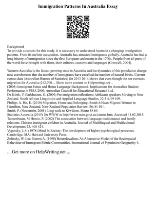 Immigration Patterns In Australia Essay
Background
To provide a context for this study, it is necessary to understand Australia s changing immigration
patterns. From its earliest occupation, Australia has attracted immigrants globally, Australia has had a
long history of immigration since the first European settlement in the 1700s. People from all parts of
the world have brought with them, their cultures, customs and languages (Creswell, 2004).
Western Australia is the fastest growing state in Australia and the dynamics of this population change
now corroborates that the number of immigrants have excelled the number of natural births. Current
census data (Australian Bureau of Statistics) for 2013 2014 shows that even though the net overseas
migration for Australia (212,700 ... Show more content on Helpwriting.net ...
(2004) Immigrant Status and Home Language Background: Implications for Australian Student
Performance in PISA 2000. Australian Council for Educational Research Ltd.
De Klerk, V. Barkhuizen, G. (2009) Pre emigration reflections: Afrikaans speakers Moving to New
Zealand. South African Linguistics and Applied Language Studies, 22:3 4, 99 109.
Philipp, A. Ho, E. (2010) Migration, Home and Belonging: South African Migrant Women in
Hamilton, New Zealand. New Zealand Population Review, 36: 81 101.
Smith, P. (November, 2001) Long walk to Kiwidom. Metro 58 64.
Statistics Australia (2015) On WWW at http://www.stats.govt.au/census.htm. Accessed 11.02.2015.
Tannenbaum, M Howie, P. (2002) The association between language maintenance and family
relations: Chinese immigrant children in Asutralia. Journal of Multilingual and Multicultural
Development 23, 408 424.
Vygotsky, L.S. (1978) Mind In Society: The development of higher psychological processes.
Cambridge, MA: Harvard University Press.
Zelinsky, W. Lee, Barrett A. (1998) Heterolocalism: An Alternative Model of the Sociospatial
Behaviour of Immigrant Ethnic Communities. International Journal of Population Geography 4,
... Get more on HelpWriting.net ...
 